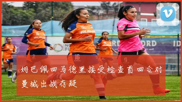 姆巴佩回马德里接受检查首回合对曼城出战存疑