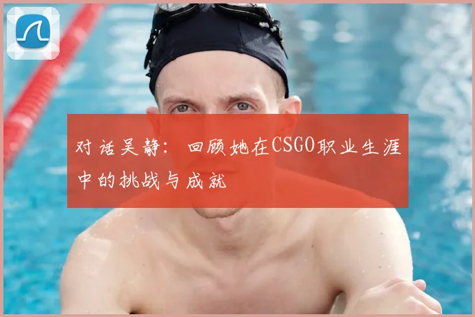 对话吴静：回顾她在CSGO职业生涯中的挑战与成就