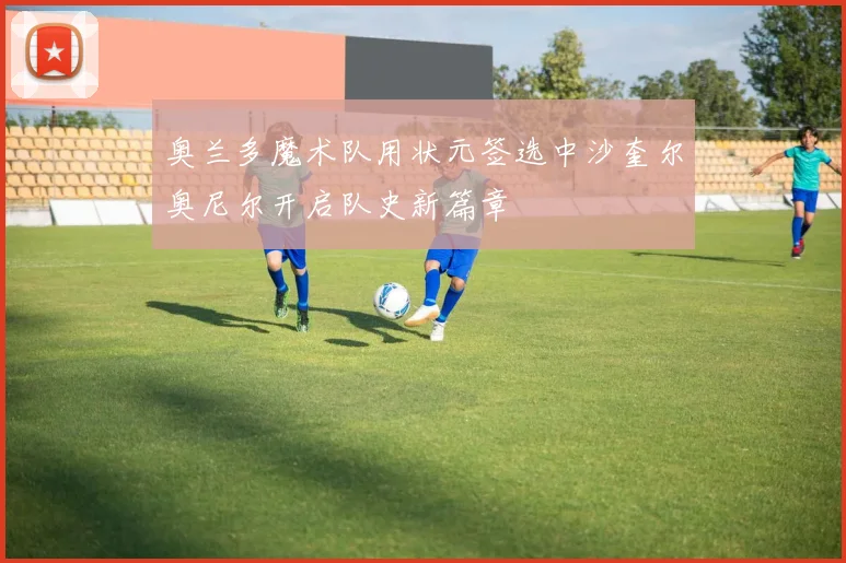 奥兰多魔术队用状元签选中沙奎尔奥尼尔开启队史新篇章